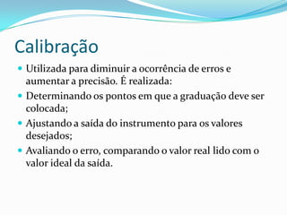 Calibração
 Utilizada para diminuir a ocorrência de erros e
aumentar a precisão. É realizada:
 Determinando os pontos em que a graduação deve ser
colocada;
 Ajustando a saída do instrumento para os valores
desejados;
 Avaliando o erro, comparando o valor real lido com o
valor ideal da saída.
 