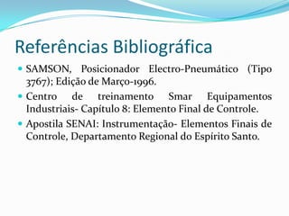 Referências Bibliográfica
 SAMSON, Posicionador Electro-Pneumático (Tipo
3767); Edição de Março-1996.
 Centro de treinamento Smar Equipamentos
Industriais- Capítulo 8: Elemento Final de Controle.
 Apostila SENAI: Instrumentação- Elementos Finais de
Controle, Departamento Regional do Espírito Santo.
 
