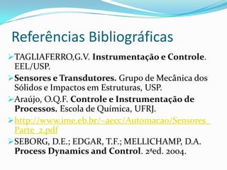 Referências Bibliográficas
TAGLIAFERRO,G.V. Instrumentação e Controle.
EEL/USP.
Sensores e Transdutores. Grupo de Mecânica dos
Sólidos e Impactos em Estruturas, USP.
Araújo, O.Q.F. Controle e Instrumentação de
Processos. Escola de Química, UFRJ.
http://www.ime.eb.br/~aecc/Automacao/Sensores_
Parte_2.pdf
SEBORG, D.E.; EDGAR, T.F.; MELLICHAMP, D.A.
Process Dynamics and Control. 2ªed. 2004.
 