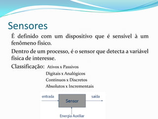 Sensores
É definido com um dispositivo que é sensível à um
fenômeno físico.
Dentro de um processo, é o sensor que detecta a variável
física de interesse.
Classificação: Ativos x Passivos
Digitais x Analógicos
Contínuos x Discretos
Absolutos x Incrementais
 