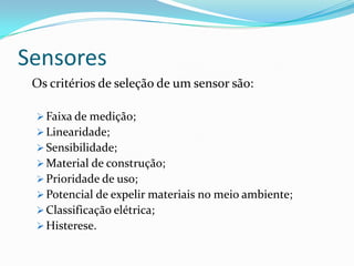 Sensores
Os critérios de seleção de um sensor são:
 Faixa de medição;
 Linearidade;
 Sensibilidade;
 Material de construção;
 Prioridade de uso;
 Potencial de expelir materiais no meio ambiente;
 Classificação elétrica;
 Histerese.
 