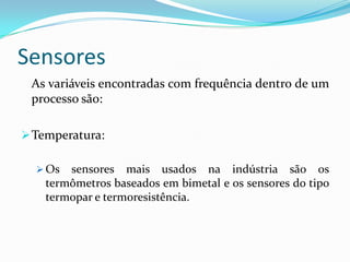 Sensores
As variáveis encontradas com frequência dentro de um
processo são:
Temperatura:
 Os sensores mais usados na indústria são os
termômetros baseados em bimetal e os sensores do tipo
termopar e termoresistência.
 