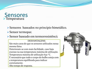 SensoresTemperatura
 Sensores baseados no princípio bimetálico.
 Sensor termopar.
 Sensor baseado em termorresistência.
VANTAGENS:
Possuem maior precisão dentro da faixa de
utilização do que outros tipos de sensores.
Com ligação adequada não existe limitação para
distância de operação.
Se adequadamente protegido, permite utilização
em qualquer ambiente.
Em alguns casos substitui o termopar com
grande vantagem.
DESVANTAGENS:
São mais caras do que os sensores utilizados nessa
mesma faixa.
Deterioram-se com mais facilidade, caso haja
excesso na sua temperatura máxima de utilização.
Temperatura máxima de utilização 630 °C.
É necessário que todo o corpo do bulbo esteja com
a temperatura equilibrada para indicar
corretamente.
Alto tempo de resposta.
 