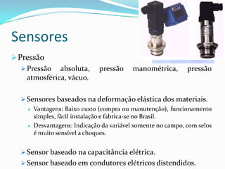 Sensores
Pressão
 Pressão absoluta, pressão manométrica, pressão
atmosférica, vácuo.
 Sensores baseados na deformação elástica dos materiais.
 Vantagens: Baixo custo (compra ou manutenção), funcionamento
simples, fácil instalação e fabrica-se no Brasil.
 Desvantagens: Indicação da variável somente no campo, com selos
é muito sensível a choques.
 Sensor baseado na capacitância elétrica.
 Sensor baseado em condutores elétricos distendidos.
 