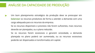 ANÁLISE DA CAPACIDADE DE PRODUÇÃO
Um bom planejamento estratégico da produção deve se preocupar em
balancear os recursos produtivos de forma a atender a demanda com uma
carga adequada para os recursos da empresa.
Se os recursos disponíveis e previstos não forem suficientes, mais recursos
deverão ser planejados, ou o plano reduzido.
Se os recursos forem excessivos e gerarem ociosidade, a demanda
planejada no plano poderá ser aumentada, ou os recursos excessivos
poderão ser dispensados e transformados em capital.
 