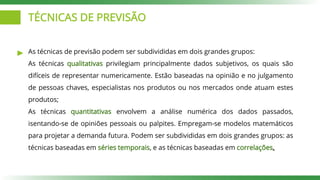 TÉCNICAS DE PREVISÃO
As técnicas de previsão podem ser subdivididas em dois grandes grupos:
As técnicas qualitativas privilegiam principalmente dados subjetivos, os quais são
difíceis de representar numericamente. Estão baseadas na opinião e no julgamento
de pessoas chaves, especialistas nos produtos ou nos mercados onde atuam estes
produtos;
As técnicas quantitativas envolvem a análise numérica dos dados passados,
isentando-se de opiniões pessoais ou palpites. Empregam-se modelos matemáticos
para projetar a demanda futura. Podem ser subdivididas em dois grandes grupos: as
técnicas baseadas em séries temporais, e as técnicas baseadas em correlações.
 