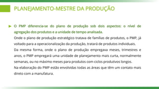 PLANEJAMENTO-MESTRE DA PRODUÇÃO
O PMP diferencia-se do plano de produção sob dois aspectos: o nível de
agregação dos produtos e a unidade de tempo analisada.
Onde o plano de produção estratégico tratava de famílias de produtos, o PMP, já
voltado para a operacionalização da produção, tratará de produtos individuais.
Da mesma forma, onde o plano de produção empregava meses, trimestres e
anos, o PMP empregará uma unidade de planejamento mais curta, normalmente
semanas, ou no máximo meses para produtos com ciclos produtivos longos.
Na elaboração do PMP estão envolvidas todas as áreas que têm um contato mais
direto com a manufatura.
 