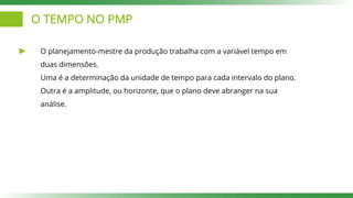 O TEMPO NO PMP
O planejamento-mestre da produção trabalha com a variável tempo em
duas dimensões.
Uma é a determinação da unidade de tempo para cada intervalo do plano.
Outra é a amplitude, ou horizonte, que o plano deve abranger na sua
análise.
 