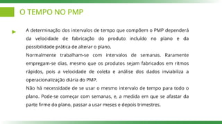 O TEMPO NO PMP
A determinação dos intervalos de tempo que compõem o PMP dependerá
da velocidade de fabricação do produto incluído no plano e da
possibilidade prática de alterar o plano.
Normalmente trabalham-se com intervalos de semanas. Raramente
empregam-se dias, mesmo que os produtos sejam fabricados em ritmos
rápidos, pois a velocidade de coleta e análise dos dados inviabiliza a
operacionalização diária do PMP.
Não há necessidade de se usar o mesmo intervalo de tempo para todo o
plano. Pode-se começar com semanas, e, a medida em que se afastar da
parte firme do plano, passar a usar meses e depois trimestres.
 
