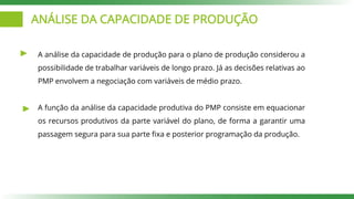ANÁLISE DA CAPACIDADE DE PRODUÇÃO
A análise da capacidade de produção para o plano de produção considerou a
possibilidade de trabalhar variáveis de longo prazo. Já as decisões relativas ao
PMP envolvem a negociação com variáveis de médio prazo.
A função da análise da capacidade produtiva do PMP consiste em equacionar
os recursos produtivos da parte variável do plano, de forma a garantir uma
passagem segura para sua parte fixa e posterior programação da produção.
 