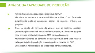 ANÁLISE DA CAPACIDADE DE PRODUÇÃO
Rotina de análise da capacidade produtiva do PMP:
Identificar os recursos a serem incluídos na análise. Como forma de
simplificação pode-se considerar apenas os recursos críticos, ou
gargalos;
Obter o padrão de consumo da variável que se pretende analisar
(horas-máquina/unidade, horas-homem/unidade, m3/unidade, etc.) de
cada produto acabado incluído no PMP para cada recurso;
Multiplicar o padrão de consumo de cada produto para cada recurso
pela quantidade de produção em cada período prevista no PMP;
Consolidar as necessidades de capacidade para cada recurso.
 