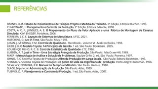 REFERÊNCIAS
BARNES, R.M. Estudo de movimentos e de Tempos Projeto e Medida do Trabalho, 6ª Edição, Editora Blucher, 1999.
CHIAVENATO, I. Planejamento e Controle da Produção, 2ª Edição, Editora Manole, 2008.
COSTA, A. C. F.; JUNGLES, A. E. O Mapeamento do Fluxo de Valor Aplicado a uma Fábrica de Montagem de Canetas
Simulada. XXVI ENEGEP, Fortaleza, 2006.
FERREIRA, J. C. E. Layouts de Sistemas de Manufatura. UFSC, 2021.
HUTCHINS, D. Just in Time. São Paulo: Atlas, 1993.
JURAN, J. M; GRYNA, F.M. Controle de Qualidade - Handbook - volume VI - Makron Books, 1993.
LIKER, J. K. O Modelo Toyota: 14 Princípios de Gestão. 1 ed. São Paulo: Bookman, 2005.
LOURENÇO FILHO, R. C. B. Controle Estatístico de Qualidade- LTC, 1986.
LUBBEN, R. T. Just in Time – Uma Estratégia Avançada de Produção. São Paulo: MacGraw-Hill, 1989.
MASP - Metodologia de Análise e Solução de Problemas. Equipe Grifo. 2. ed. São Paulo: Pioneira, 1997.
OHNO, T. O Sistema Toyota de Produção: Além da Produção em Larga Escala. São Paulo: Editora Bookman, 1997.
SHINGO, S. Sistema Toyota de Produção: Do ponto de vista da engenharia de produção. Porto Alegre: Bookman, 1996.
SILVA, A.V; COIMBRA, R.R. Manual de Tempos e Métodos. São Paulo. Hemus, 1980.
SLACK, Nigel et al. Administração da Produção. São Paulo: Atlas, 1999.
TUBINO, D. F. Planejamento e Controle da Produção. 1 ed, São Paulo, Atlas, 2007.
 