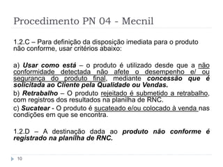 Procedimento PN 04 - Mecnil
10
1.2.C – Para definição da disposição imediata para o produto
não conforme, usar critérios abaixo:
a) Usar como está – o produto é utilizado desde que a não
conformidade detectada não afete o desempenho e/ ou
segurança do produto final, mediante concessão que é
solicitada ao Cliente pela Qualidade ou Vendas.
b) Retrabalho – O produto rejeitado é submetido a retrabalho,
com registros dos resultados na planilha de RNC.
c) Sucatear - O produto é sucateado e/ou colocado à venda nas
condições em que se encontra.
1.2.D – A destinação dada ao produto não conforme é
registrado na planilha de RNC.
 