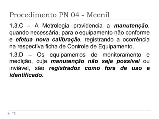 Procedimento PN 04 - Mecnil
12
1.3.C – A Metrologia providencia a manutenção,
quando necessária, para o equipamento não conforme
e efetua nova calibração, registrando a ocorrência
na respectiva ficha de Controle de Equipamento.
1.3.D – Os equipamentos de monitoramento e
medição, cuja manutenção não seja possível ou
inviável, são registrados como fora de uso e
identificado.
 