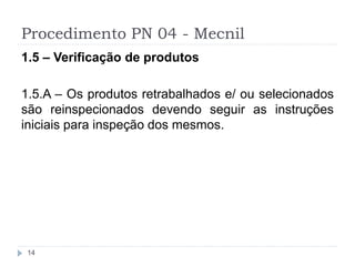 Procedimento PN 04 - Mecnil
14
1.5 – Verificação de produtos
1.5.A – Os produtos retrabalhados e/ ou selecionados
são reinspecionados devendo seguir as instruções
iniciais para inspeção dos mesmos.
 