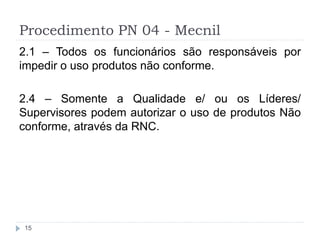 Procedimento PN 04 - Mecnil
15
2.1 – Todos os funcionários são responsáveis por
impedir o uso produtos não conforme.
2.4 – Somente a Qualidade e/ ou os Líderes/
Supervisores podem autorizar o uso de produtos Não
conforme, através da RNC.
 