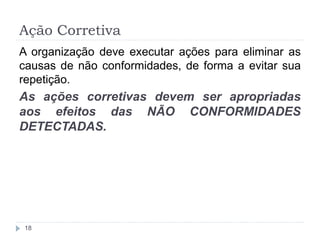 Ação Corretiva
18
A organização deve executar ações para eliminar as
causas de não conformidades, de forma a evitar sua
repetição.
As ações corretivas devem ser apropriadas
aos efeitos das NÃO CONFORMIDADES
DETECTADAS.
 
