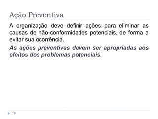 Ação Preventiva
19
A organização deve definir ações para eliminar as
causas de não-conformidades potenciais, de forma a
evitar sua ocorrência.
As ações preventivas devem ser apropriadas aos
efeitos dos problemas potenciais.
 