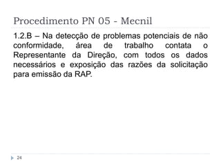 Procedimento PN 05 - Mecnil
24
1.2.B – Na detecção de problemas potenciais de não
conformidade, área de trabalho contata o
Representante da Direção, com todos os dados
necessários e exposição das razões da solicitação
para emissão da RAP.
 