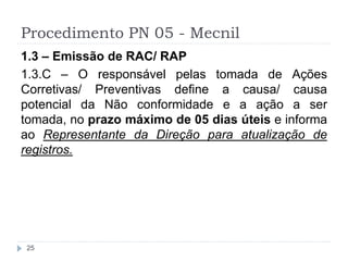 Procedimento PN 05 - Mecnil
25
1.3 – Emissão de RAC/ RAP
1.3.C – O responsável pelas tomada de Ações
Corretivas/ Preventivas define a causa/ causa
potencial da Não conformidade e a ação a ser
tomada, no prazo máximo de 05 dias úteis e informa
ao Representante da Direção para atualização de
registros.
 