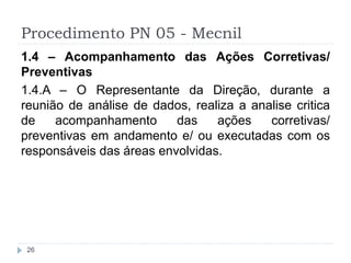 Procedimento PN 05 - Mecnil
26
1.4 – Acompanhamento das Ações Corretivas/
Preventivas
1.4.A – O Representante da Direção, durante a
reunião de análise de dados, realiza a analise critica
de acompanhamento das ações corretivas/
preventivas em andamento e/ ou executadas com os
responsáveis das áreas envolvidas.
 