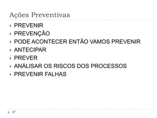 Ações Preventivas
27
 PREVENIR
 PREVENÇÃO
 PODE ACONTECER ENTÃO VAMOS PREVENIR
 ANTECIPAR
 PREVER
 ANÁLISAR OS RISCOS DOS PROCESSOS
 PREVENIR FALHAS
 