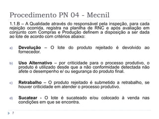 Procedimento PN 04 - Mecnil
7
1.1.B – A Qualidade através do responsável pela inspeção, para cada
rejeição ocorrida, registra na planilha de RNC e após avaliação em
conjunto com Compras e Produção definem a disposição a ser dada
ao lote de acordo com critérios abaixo:
a) Devolução – O lote do produto rejeitado é devolvido ao
fornecedor.
b) Uso Alternativo – por criticidade para o processo produtivo, o
produto é utilizado desde que a não conformidade detectada não
afete o desempenho e/ ou segurança do produto final.
c) Retrabalho – O produto rejeitado é submetido a retrabalho, se
houver criticidade em atender o processo produtivo.
d) Sucatear - O lote é sucateado e/ou colocado à venda nas
condições em que se encontra.
 