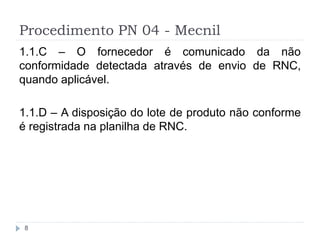 Procedimento PN 04 - Mecnil
8
1.1.C – O fornecedor é comunicado da não
conformidade detectada através de envio de RNC,
quando aplicável.
1.1.D – A disposição do lote de produto não conforme
é registrada na planilha de RNC.
 