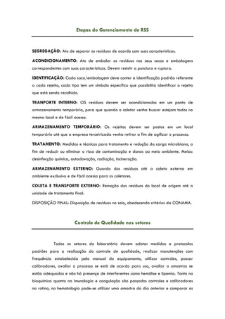 Etapas do Gerenciamento de RSS
SEGREGAÇÃO: Ato de separar os resíduos de acordo com suas características.
ACONDICIONAMENTO: Ato de embalar os resíduos nos seus sacos e embalagens
correspondentes com suas características. Devem resistir a punctura e ruptura.
IDENTIFICAÇÃO: Cada saco/embalagem deve conter a identificação padrão referente
a cada rejeito, cada tipo tem um símbolo especifico que possibilita identificar o rejeito
que está sendo recolhido.
TRANPORTE INTERNO: OS resíduos devem ser acondicionados em um ponto de
armazenamento temporário, para que quando o coletor venha buscar estejam todos no
mesmo local e de fácil acesso.
ARMAZENAMENTO TEMPORÁRIO: Os rejeitos devem ser postos em um local
temporário até que a empresa terceirizada venha retirar a fim de agilizar o processo.
TRATAMENTO: Medidas e técnicas para tratamento e redução da carga microbiana, a
fim de reduzir ou eliminar o risco de contaminação e danos ao meio ambiente. Meios:
desinfecção química, autoclavação, radiação, incineração.
ARMAZENAMENTO EXTERNO: Guarda dos resíduos até a coleta externa em
ambiente exclusivo e de fácil acesso para os coletores.
COLETA E TRANSPORTE EXTERNO: Remoção dos resíduos do local de origem até a
unidade de tratamento final.
DISPOSIÇÃO FINAL: Disposição de resíduos no solo, obedecendo critérios da CONAMA.
Controle de Qualidade nos setores
Todos os setores do laboratório devem adotar medidas e protocolos
padrões para a realização do controle de qualidade, realizar manutenções com
frequência estabelecida pelo manual do equipamento, utilizar controles, passar
calibradores, avaliar o processo se está de acordo para uso, avaliar a amostras se
estão adequadas e não há presença de interferentes como hemólise e lipemia. Tanto na
bioquímica quanto na imunologia e coagulação são passados controles e calibradores
na rotina, na hematologia pode-se utilizar uma amostra do dia anterior e comparar os
 