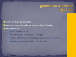 garantia da QualidadeRDC 302controle interno da qualidade; controle externo da qualidade (ensaios de proficiência). Documentadoslista de analitos e POPS;forma de controle e freqüência de utilização;limites e critérios de aceitabilidade para os resultados dos controles;avaliação e registro dos resultados dos controles.