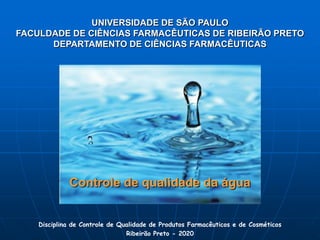 UNIVERSIDADE DE SÃO PAULO
FACULDADE DE CIÊNCIAS FARMACÊUTICAS DE RIBEIRÃO PRETO
DEPARTAMENTO DE CIÊNCIAS FARMACÊUTICAS
Controle de qualidade da água
Disciplina de Controle de Qualidade de Produtos Farmacêuticos e de Cosméticos
Ribeirão Preto - 2020
 