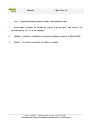 Número: Página 2 de 15
1. Lote - Conjunto de embalagens pertencentes a uma mesma fabricação.
2. Amostragem - Conjunto de unidades do produto a ser amostrado para analise como
representativa de um todo do lote recebido.
3. Analista - Funcionário responsável em realizar as análises e a abertura de RNC e RACP.
4. Inspetor - Funcionário responsável por realizar as análises.
A cópia controlada é identificada pela expressão “cópia controlada”.
Demais documentos, cópias de caráter informativo e atualização não controlada.
 
