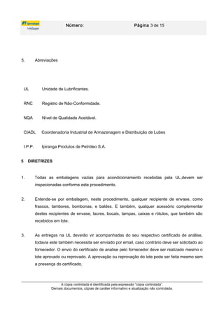 Número: Página 3 de 15
5. Abreviações
UL Unidade de Lubrificantes.
RNC Registro de Não-Conformidade.
NQA Nível de Qualidade Aceitável.
CIADL Coordenadoria Industrial de Armazenagem e Distribuição de Lubes
I.P.P. Ipiranga Produtos de Petróleo S.A.
5 DIRETRIZES
1. Todas as embalagens vazias para acondicionamento recebidas pela UL,devem ser
inspecionadas conforme este procedimento.
2. Entende-se por embalagem, neste procedimento, qualquer recipiente de envase, como
frascos, tambores, bombonas, e baldes. E também, qualquer acessório complementar
destes recipientes de envase, lacres, bocais, tampas, caixas e rótulos, que também são
recebidos em lote.
3. As entregas na UL deverão vir acompanhadas do seu respectivo certificado de análise,
todavia este também necessita ser enviado por email, caso contrário deve ser solicitado ao
fornecedor. O envio do certificado de analise pelo fornecedor deve ser realizado mesmo o
lote aprovado ou reprovado. A aprovação ou reprovação do lote pode ser feita mesmo sem
a presença do certificado.
A cópia controlada é identificada pela expressão “cópia controlada”.
Demais documentos, cópias de caráter informativo e atualização não controlada.
 
