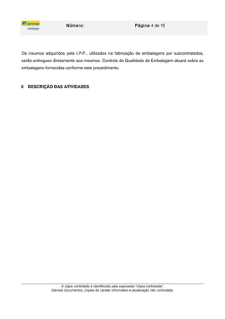 Número: Página 4 de 15
Os insumos adquiridos pela I.P.P., utilizados na fabricação de embalagens por subcontratados,
serão entregues diretamente aos mesmos. Controle de Qualidade de Embalagem atuará sobre as
embalagens fornecidas conforme este procedimento.
6 DESCRIÇÃO DAS ATIVIDADES
A cópia controlada é identificada pela expressão “cópia controlada”.
Demais documentos, cópias de caráter informativo e atualização não controlada.
 
