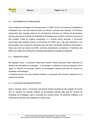 Número: Página 5 de 15
6.1. RECEBIMENTO DE EMBALAGENS
Após chegada da embalagem no local apropriado, a CIADL informa ao Controle de Qualidade de
Embalagem que o lote está disponível para ser retirada a amostra para inspeção. O funcionário
responsável pela inspeção utiliza-se do procedimento Instrução de Critérios de Amostragem
utilizada pela área do Controle de Qualidade de Embalagem para recolher e analisar a amostra do
lote recebido. Feitas as analises necessárias, e a amostra sendo aprovada, o funcionário
responsável pela inspeção informa ao funcionário da CIADL que o lote está autorizado a ser
descarregado; se a amostra for reprovada deve ser feita a devolução imediata ao fornecedor e,
neste caso deve ser aberta uma RNC, conforme procedimento de abertura e Tratamento dos
RNC's da Unidade de Lubrificantes controlado pelo Sistema de Gestão da Qualidade.
6.1.1. INSPEÇÃO VISUAL
Na inspeção visual, o funcionário responsável deverá verificar possíveis falhas referentes ao
processo de fabricação da embalagem. A amostragem é realizada no local da descarga e deve
seguir os métodos da instrução Critérios de Amostragem utilizada pela área de Controle de
Qualidade de Embalagem.
A avaliação da arte e cor será realizada mediante a comparação das amostras coletadas com os
respectivos padrões.
6.1.2. AVALIAÇÃO DE ENSAIOS FÍSICOS
Após a inspeção visual, o funcionário responsável recolhe amostras do lote recebido de acordo
com os métodos da instrução Critérios de Amostragem utilizada pela área de Controle de
Qualidade de Embalagem, para a execução dos ensaios físicos. Os tambores metálicos e as
bombonas de 200 litros são analisados no próprio local.
A cópia controlada é identificada pela expressão “cópia controlada”.
Demais documentos, cópias de caráter informativo e atualização não controlada.
 