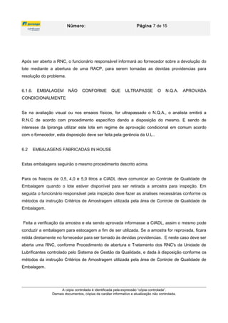 Número: Página 7 de 15
Após ser aberto a RNC, o funcionário responsável informará ao fornecedor sobre a devolução do
lote mediante a abertura de uma RACP, para serem tomadas as devidas providencias para
resolução do problema.
6.1.6. EMBALAGEM NÃO CONFORME QUE ULTRAPASSE O N.Q.A. APROVADA
CONDICIONALMENTE
Se na avaliação visual ou nos ensaios físicos, for ultrapassado o N.Q.A., o analista emitirá a
R.N.C de acordo com procedimento específico dando a disposição do mesmo. E sendo de
interesse da Ipiranga utilizar este lote em regime de aprovação condicional em comum acordo
com o fornecedor, esta disposição deve ser feita pela gerência da U.L..
6.2 EMBALAGENS FABRICADAS IN HOUSE
Estas embalagens seguirão o mesmo procedimento descrito acima.
Para os frascos de 0,5, 4,0 e 5,0 litros a CIADL deve comunicar ao Controle de Qualidade de
Embalagem quando o lote estiver disponível para ser retirada a amostra para inspeção. Em
seguida o funcionário responsável pela inspeção deve fazer as analises necessárias conforme os
métodos da instrução Critérios de Amostragem utilizada pela área de Controle de Qualidade de
Embalagem.
Feita a verificação da amostra e ela sendo aprovada informasse a CIADL, assim o mesmo pode
conduzir a embalagem para estocagem a fim de ser utilizada. Se a amostra for reprovada, ficara
retida diretamente no fornecedor para ser tomado às devidas providencias. E neste caso deve ser
aberta uma RNC, conforme Procedimento de abertura e Tratamento dos RNC's da Unidade de
Lubrificantes controlado pelo Sistema de Gestão da Qualidade, e dada à disposição conforme os
métodos da instrução Critérios de Amostragem utilizada pela área de Controle de Qualidade de
Embalagem.
A cópia controlada é identificada pela expressão “cópia controlada”.
Demais documentos, cópias de caráter informativo e atualização não controlada.
 