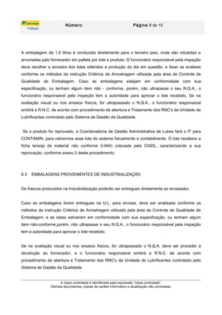 Número: Página 8 de 15
A embalagem de 1,0 litros é conduzida diretamente para o terceiro piso, onde são rotuladas e
arrumadas pelo fornecedor em pallets por lote e produto. O funcionário responsável pela inspeção
deve recolher a amostra dos lotes referidos a produção do dia em questão, e fazer as analises
conforme os métodos da instrução Critérios de Amostragem utilizada pela área de Controle de
Qualidade de Embalagem. Caso as embalagens estejam em conformidade com sua
especificação, ou tenham algum item não - conforme, porém, não ultrapasse o seu N.Q.A., o
funcionário responsável pela inspeção tem a autoridade para aprovar o lote recebido. Se na
avaliação visual ou nos ensaios físicos, for ultrapassado o N.Q.A., o funcionário responsável
emitirá a R.N.C. de acordo com procedimento de abertura e Tratamento dos RNC's da Unidade de
Lubrificantes controlado pelo Sistema de Gestão da Qualidade.
Se o produto for reprovado, a Coordenadoria de Gestão Administrativa de Lubes fará o IT para
CONTAMIN, para retirarmos esse lote do sistema fisicamente e contabilmente. O lote recebera a
ficha laranja de material não conforme (I-944) colocada pela CIADL, caracterizando a sua
reprovação, conforme anexo 2 deste procedimento.
6.3 EMBALAGENS PROVENIENTES DE INDUSTRIALIZAÇÃO
Os frascos produzidos na Industrialização poderão ser entregues diretamente ao envasador.
Caso as embalagens forem entregues na U.L. para envase, deve ser analisada conforme os
métodos da instrução Critérios de Amostragem utilizada pela área de Controle de Qualidade de
Embalagem, e se estas estiverem em conformidade com sua especificação, ou tenham algum
item não-conforme,porém, não ultrapasse o seu N.Q.A., o funcionário responsável pela inspeção
tem a autoridade para aprovar o lote recebido.
Se na avaliação visual ou nos ensaios físicos, for ultrapassado o N.Q.A. deve ser proceder à
devolução ao fornecedor, e o funcionário responsável emitirá a R.N.C. de acordo com
procedimento de abertura e Tratamento dos RNC's da Unidade de Lubrificantes controlado pelo
Sistema de Gestão da Qualidade.
A cópia controlada é identificada pela expressão “cópia controlada”.
Demais documentos, cópias de caráter informativo e atualização não controlada.
 