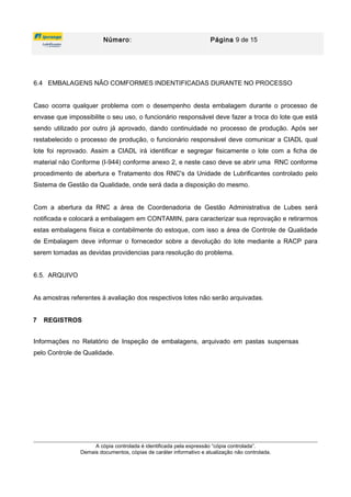Número: Página 9 de 15
6.4 EMBALAGENS NÃO COMFORMES INDENTIFICADAS DURANTE NO PROCESSO
Caso ocorra qualquer problema com o desempenho desta embalagem durante o processo de
envase que impossibilite o seu uso, o funcionário responsável deve fazer a troca do lote que está
sendo utilizado por outro já aprovado, dando continuidade no processo de produção. Após ser
restabelecido o processo de produção, o funcionário responsável deve comunicar a CIADL qual
lote foi reprovado. Assim a CIADL irá identificar e segregar fisicamente o lote com a ficha de
material não Conforme (I-944) conforme anexo 2, e neste caso deve se abrir uma RNC conforme
procedimento de abertura e Tratamento dos RNC's da Unidade de Lubrificantes controlado pelo
Sistema de Gestão da Qualidade, onde será dada a disposição do mesmo.
Com a abertura da RNC a área de Coordenadoria de Gestão Administrativa de Lubes será
notificada e colocará a embalagem em CONTAMIN, para caracterizar sua reprovação e retirarmos
estas embalagens física e contabilmente do estoque, com isso a área de Controle de Qualidade
de Embalagem deve informar o fornecedor sobre a devolução do lote mediante a RACP para
serem tomadas as devidas providencias para resolução do problema.
6.5. ARQUIVO
As amostras referentes à avaliação dos respectivos lotes não serão arquivadas.
7 REGISTROS
Informações no Relatório de Inspeção de embalagens, arquivado em pastas suspensas
pelo Controle de Qualidade.
A cópia controlada é identificada pela expressão “cópia controlada”.
Demais documentos, cópias de caráter informativo e atualização não controlada.
 
