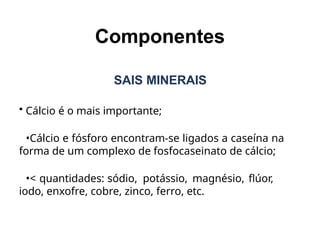 SAIS MINERAIS
• Cálcio é o mais importante;
•Cálcio e fósforo encontram-se ligados a caseína na
forma de um complexo de fosfocaseinato de cálcio;
•< quantidades: sódio, potássio, magnésio, flúor,
iodo, enxofre, cobre, zinco, ferro, etc.
Componentes
 