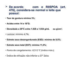  De acordo com o RIISPOA (art.
476), considera-se normal o leite que
possui:
• Teor de gordura mínima 3%;
• Acidez entre 14 e 18°D;
• Densidade a 20°C entre 1.028 a 1.034 g/mL ou g/cm3;
• Lactose: mínimo 4,7%;
• Extrato seco desengordurado (ESD): mínimo de 8,5%;
• Extrato seco total (EST): mínimo 11,5%;
• Ponto de congelamento: -0,512 ºC (índice máx.);
• Índice de refração: não inferior a 37° Zeiss
 