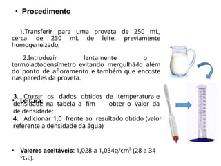 • Procedimento
1.Transferir para uma proveta de 250 mL,
cerca de 230 mL de leite, previamente
homogeneizado;
2.Introduzir lentamente o
termolactodensímetro evitando mergulhá-lo além
do ponto de afloramento e também que encoste
nas paredes da proveta.
• Leitura:
3. Cruzar os dados obtidos de temperatura e
obter o valor da
densidade na tabela a fim
de densidade;
4. Adicionar 1,0 frente ao resultado obtido (valor
referente a densidade da água)
• Valores aceitáveis: 1,028 a 1,034g/cm³ (28 a 34
°GL).
 
