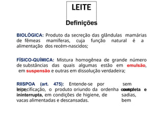 Definições
BIOLÓGICA: Produto da secreção das glândulas mamárias
de fêmeas mamíferas, cuja função natural é a
alimentação dos recém-nascidos;
FÍSICO-QUÍMICA: Mistura homogênea de grande número
de substâncias das quais algumas estão em emulsão,
em suspensão e outras em dissolução verdadeira;
RIISPOA (art. 475): Entende-se por
leite,
sem
outra
especificação, o produto oriundo da ordenha completa e
sadias,
bem
ininterrupta, em condições de higiene, de
vacas alimentadas e descansadas.
LEITE
 