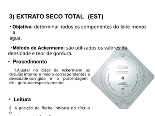 3) EXTRATO SECO TOTAL (EST)
• Objetivo: determinar todos os componentes do leite menos
a
água.
•Método de Ackermann: são utilizados os valores da
densidade e teor de gordura.
• Procedimento
1.Ajustar no disco de Ackermann os
círculos interno e médio correspondentes a
densidade corrigida e a porcentagem
de gordura respectivamente.
• Leitura
2. A posição da flecha indicará no círculo
o
 