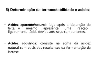 • Acidez aparente/natural: logo após a obtenção do
leite, o mesmo apresenta uma reação
ligeiramente ácida devido aos seus componentes.
• Acidez adquirida: consiste na soma da acidez
natural com os ácidos resultantes da fermentação da
lactose.
5) Determinação da termoestabilidade e acidez
 