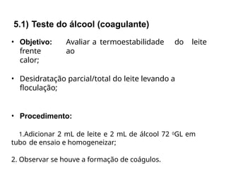 • Objetivo: Avaliar a termoestabilidade do leite
frente ao
calor;
• Desidratação parcial/total do leite levando a
floculação;
• Procedimento:
1.Adicionar 2 mL de leite e 2 mL de álcool 72 0GL em
tubo de ensaio e homogeneizar;
2. Observar se houve a formação de coágulos.
5.1) Teste do álcool (coagulante)
 
