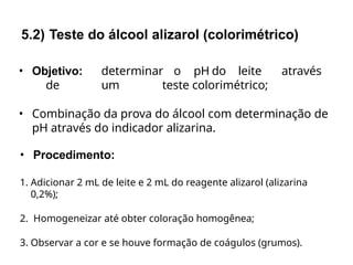 • Objetivo: determinar o pH do leite através
de um teste colorimétrico;
• Combinação da prova do álcool com determinação de
pH através do indicador alizarina.
• Procedimento:
1. Adicionar 2 mL de leite e 2 mL do reagente alizarol (alizarina
0,2%);
2. Homogeneizar até obter coloração homogênea;
3. Observar a cor e se houve formação de coágulos (grumos).
5.2) Teste do álcool alizarol (colorimétrico)
 
