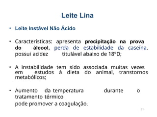 • Leite Instável Não Ácido
• Características: apresenta precipitação na prova
do álcool, perda de estabilidade da caseína,
possui acidez titulável abaixo de 18°D;
• A instabilidade tem sido associada muitas vezes
em estudos à dieta do animal, transtornos
metabólicos;
• Aumento da temperatura durante o
tratamento térmico
pode promover a coagulação.
31
Leite Lina
 