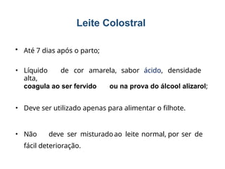 Leite Colostral
• Até 7 dias após o parto;
• Líquido de cor amarela, sabor ácido, densidade
alta,
coagula ao ser fervido ou na prova do álcool alizarol;
• Deve ser utilizado apenas para alimentar o filhote.
• Não deve ser misturadoao leite normal, por ser de
fácil deterioração.
 