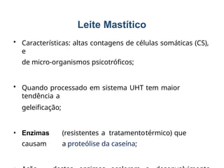 • Características: altas contagens de células somáticas (CS),
e
de micro-organismos psicotróficos;
• Quando processado em sistema UHT tem maior
tendência a
geleificação;
• Enzimas (resistentes a tratamentotérmico) que
causam a proteólise da caseína;
33
Leite Mastítico
 