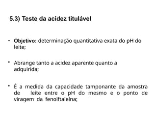 • Objetivo: determinação quantitativa exata do pH do
leite;
• Abrange tanto a acidez aparente quanto a
adquirida;
• É a medida da capacidade tamponante da amostra
de leite entre o pH do mesmo e o ponto de
viragem da fenolftaleína;
5.3) Teste da acidez titulável
 